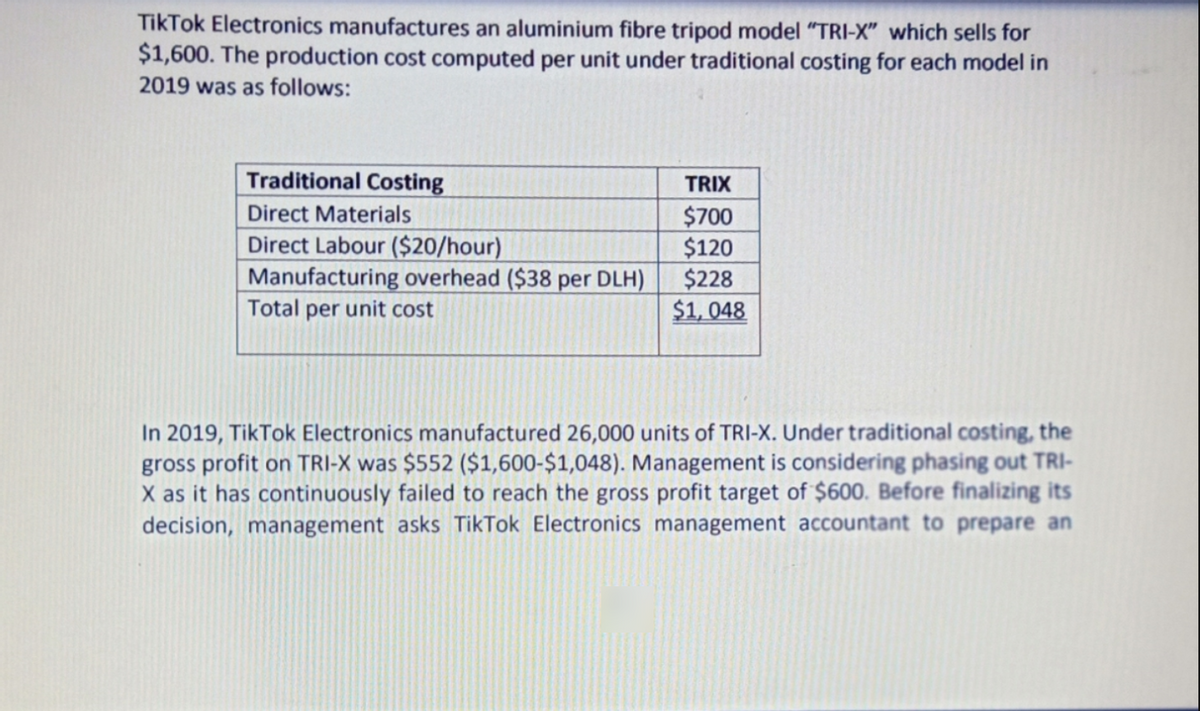 TikTok Electronics manufactures an aluminium fibre tripod model "TRI-X" which sells for
$1,600. The production cost computed per unit under traditional costing for each model in
2019 was as follows:
Traditional Costing
TRIX
Direct Materials
Direct Labour ($20/hour)
Manufacturing overhead ($38 per DLH)
Total per unit cost
$700
$120
$228
$1, 048
In 2019, TikTok Electronics manufactured 26,000 units of TRI-X. Under traditional costing, the
gross profit on TRI-X was $552 ($1,600-$1,048). Management is considering phasing out TRI-
X as it has continuously failed to reach the gross profit target of $600. Before finalizing its
decision, management asks TikTok Electronics management accountant to prepare an

