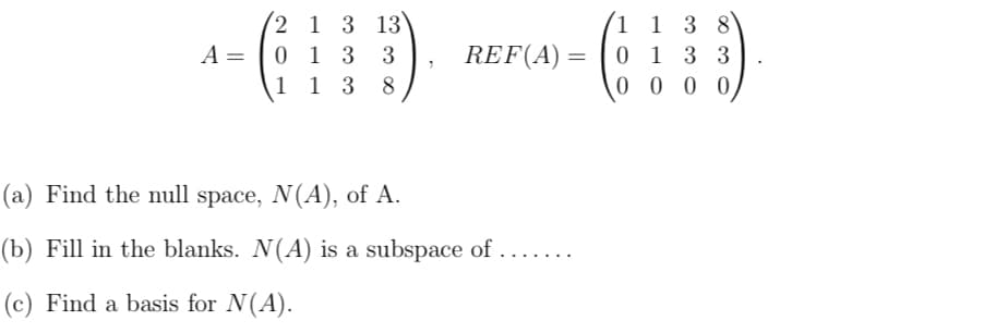 2 1 3 13
0 1 3
1 1 3
(1 1 3 8
REF(A) = | 0 1 3 3
0 0 0 0
A =
3
8
(a) Find the null space, N(A), of A.
(b) Fill in the blanks. N(A) is a subspace of
... .
(c) Find a basis for N(A).
