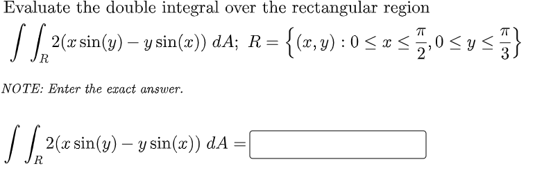 Evaluate the double integral over the rectangular region
|| 2(x sin(y) – y sin(x)) dA; R={(x, y) : 0 < x <
0 < ys}
R
NOTE: Enter the exact answer.
|| 2(x sin(y) – y sin(æ))
dA =
R
