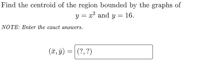 Find the centroid of the region bounded by the graphs of
y = x2 and y= 16.
NOTE: Enter the exact answers.
(T, g) = | (?, ?)
