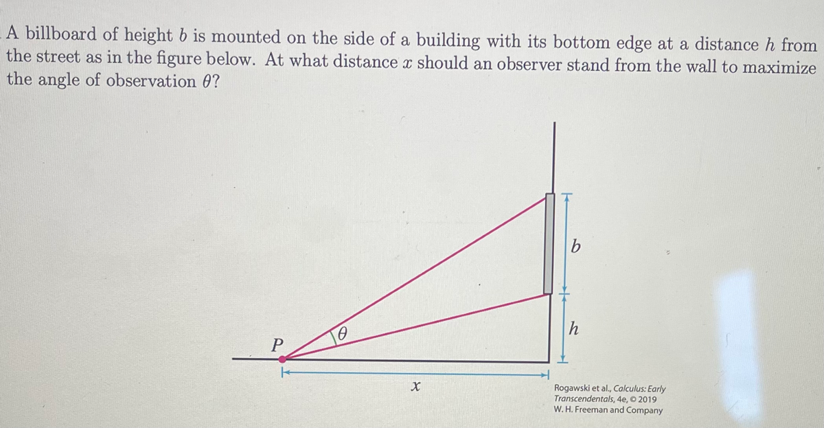 A billboard of height b is mounted on the side of a building with its bottom edge at a distance h from
the street as in the figure below. At what distance x should an observer stand from the wall to maximize
the angle of observation ?
P
TO
X
b
h
Rogawski et al., Calculus: Early
Transcendentals, 4e, © 2019
W. H. Freeman and Company