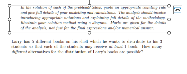 In the solution of each of the problems below, quote an appropriate counting rule
and give full details of your modelling and calculations. The analysis should involve
introducing appropriate notations and explaining full details of the methodology.
Illustrate your solution method using a diagram. Marks are given for the details
of the analysis, not just for the final expressions and/or numerical answer.
Larry has 5 different books on his shelf which he wants to distribute to his 3
students so that each of the students may receive at least 1 book. How many
different alternatives for the distribution of Larry's books are possible?