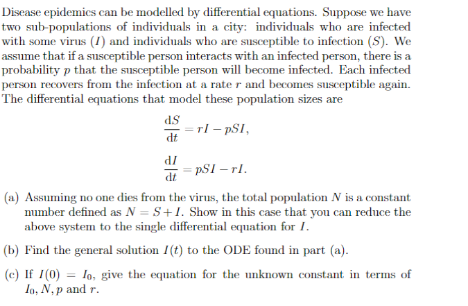 Disease epidemics can be modelled by differential equations. Suppose we have
two sub-populations of individuals in a city: individuals who are infected
with some virus (I) and individuals who are susceptible to infection (S). We
assume that if a susceptible person interacts with an infected person, there is a
probability p that the susceptible person will become infected. Each infected
person recovers from the infection at a rate r and becomes susceptible again.
The differential equations that model these population sizes are
d.S
dt
dI
dt
=rI - PSI,
=pSI - TI.
(a) Assuming no one dies from the virus, the total population N is a constant
number defined as N = S+I. Show in this case that you can reduce the
above system to the single differential equation for I.
(b) Find the general solution I(t) to the ODE found in part (a).
=
(c) If I (0) Io, give the equation for the unknown constant in terms of
Io, N,p and r.
