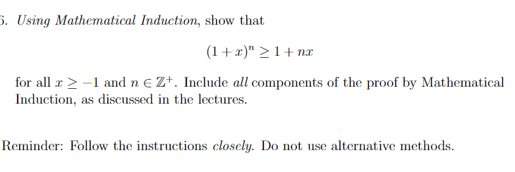 5. Using Mathematical Induction, show that
(1+x)">1+n
for all x ≥ −1 and n € Z+. Include all components of the proof by Mathematical
Induction, as discussed in the lectures.
Reminder: Follow the instructions closely. Do not use alternative methods.