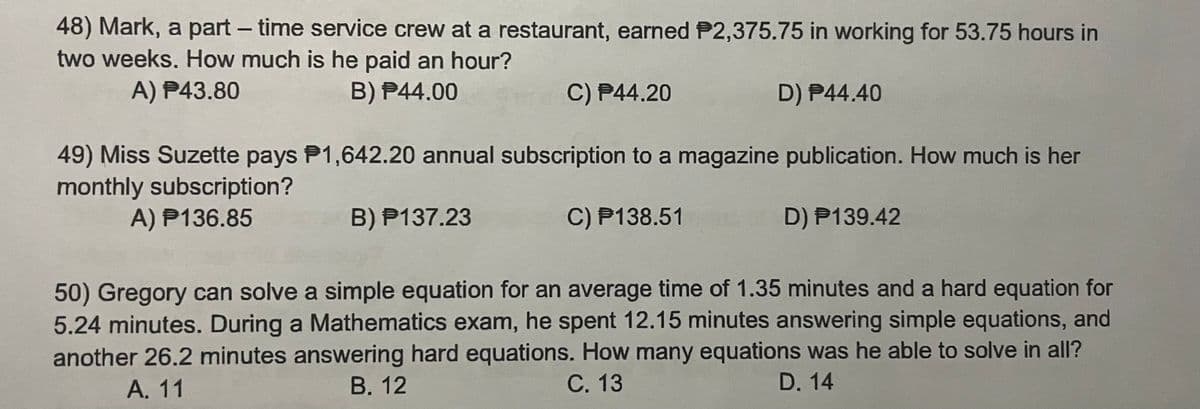 48) Mark, a part-time service crew at a restaurant, earned P2,375.75 in working for 53.75 hours in
two weeks. How much is he paid an hour?
A) P43.80
B) P44.00
C) P44.20
D) P44.40
49) Miss Suzette pays P1,642.20 annual subscription to a magazine publication. How much is her
monthly subscription?
A) P136.85
B) P137.23
C) P138.51
D) P139.42
50) Gregory can solve a simple equation for an average time of 1.35 minutes and a hard equation for
5.24 minutes. During a Mathematics exam, he spent 12.15 minutes answering simple equations, and
another 26.2 minutes answering hard equations. How many equations was he able to solve in all?
A. 11
B. 12
C. 13
D. 14