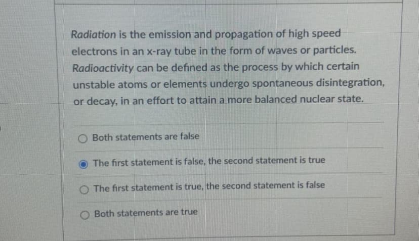 Radiation is the emission and propagation of high speed
electrons in an x-ray tube in the form of waves or particles.
Radioactivity can be defined as the process by which certain
unstable atoms or elements undergo spontaneous disintegration,
or decay, in an effort to attain a more balanced nuclear state.
O Both statements are false
The first statement is false, the second statement is true
O The first statement is true, the second statement is false
O Both statements are true

