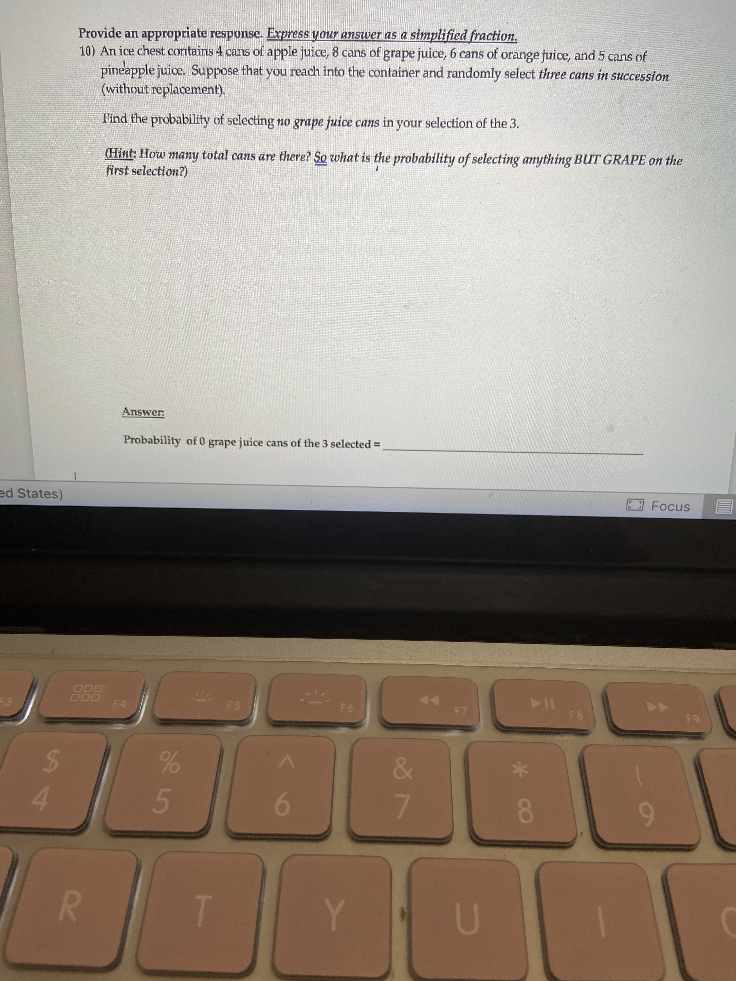 Provide an appropriate response. Express your answer as a simplified fraction.
10) An ice chest contains 4 cans of apple juice, 8 cans of grape juice, 6 cans of orange juice, and 5 cans of
pineapple juice. Suppose that you reach into the container and randomly select three cans in succession
(without replacement).
Find the probability of selecting no grape juice cans in your selection of the 3.
(Hint: How many total cans are there? So what is the probability of selecting anything BUT GRAPE on the
first selection?)
Answer:
Probability of 0 grape juice cans of the 3 selected =
ed States)
E Focus
F3
F4
F5
F6
F7
F8
F9
24
4
6
7.
8.
R.
Y

