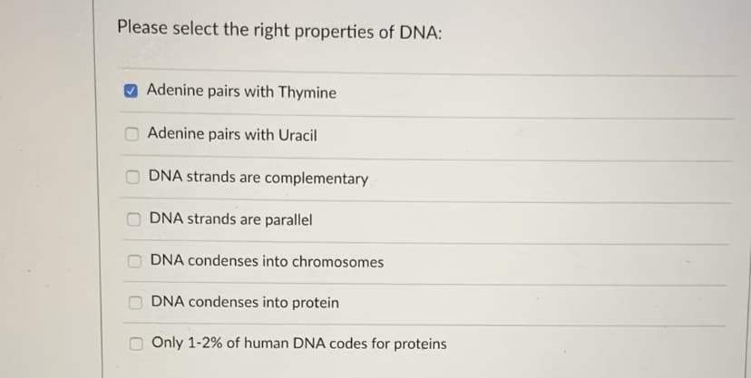 Please select the right properties of DNA:
Adenine pairs with Thymine
Adenine pairs with Uracil
DNA strands are complementary
DNA strands are parallel
DNA condenses into chromosomes
DNA condenses into protein
Only 1-2% of human DNA codes for proteins
