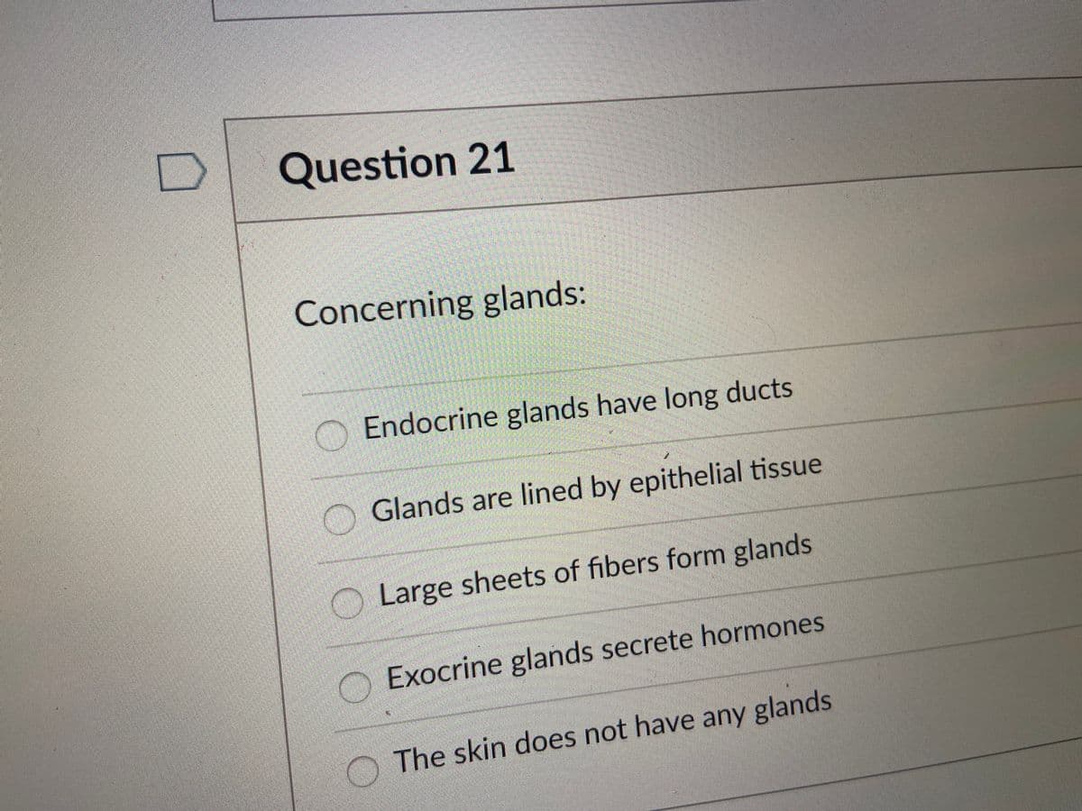 Question 21
Concerning glands:
Endocrine glands have long ducts
Glands are lined by epithelial tissue
Large sheets of fibers form glands
O Exocrine glands secrete hormones
O The skin does not have any glands
