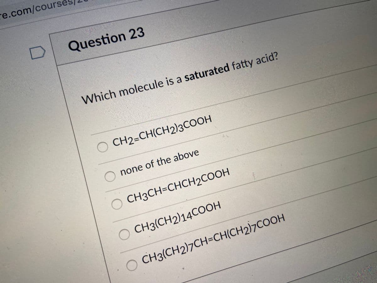 re.com/courses
Question 23
Which molecule is a saturated fatty acid?
O CH2=CH(CH2)3COOH
none of the above
O CH3CH=CHCH2COOH
O CH3(CH2)14COOH
O CH3(CH2)7CH=CH(CH2)7COOH

