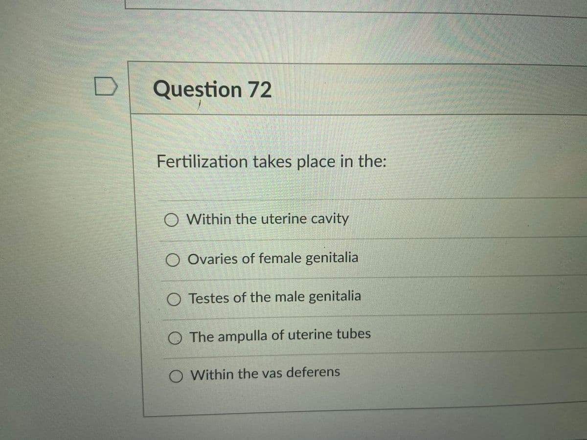 Question 72
Fertilization takes place in the:
Within the uterine cavity
O Ovaries of female genitalia
O Testes of the male genitalia
O The ampulla of uterine tubes
O Within the vas deferens
