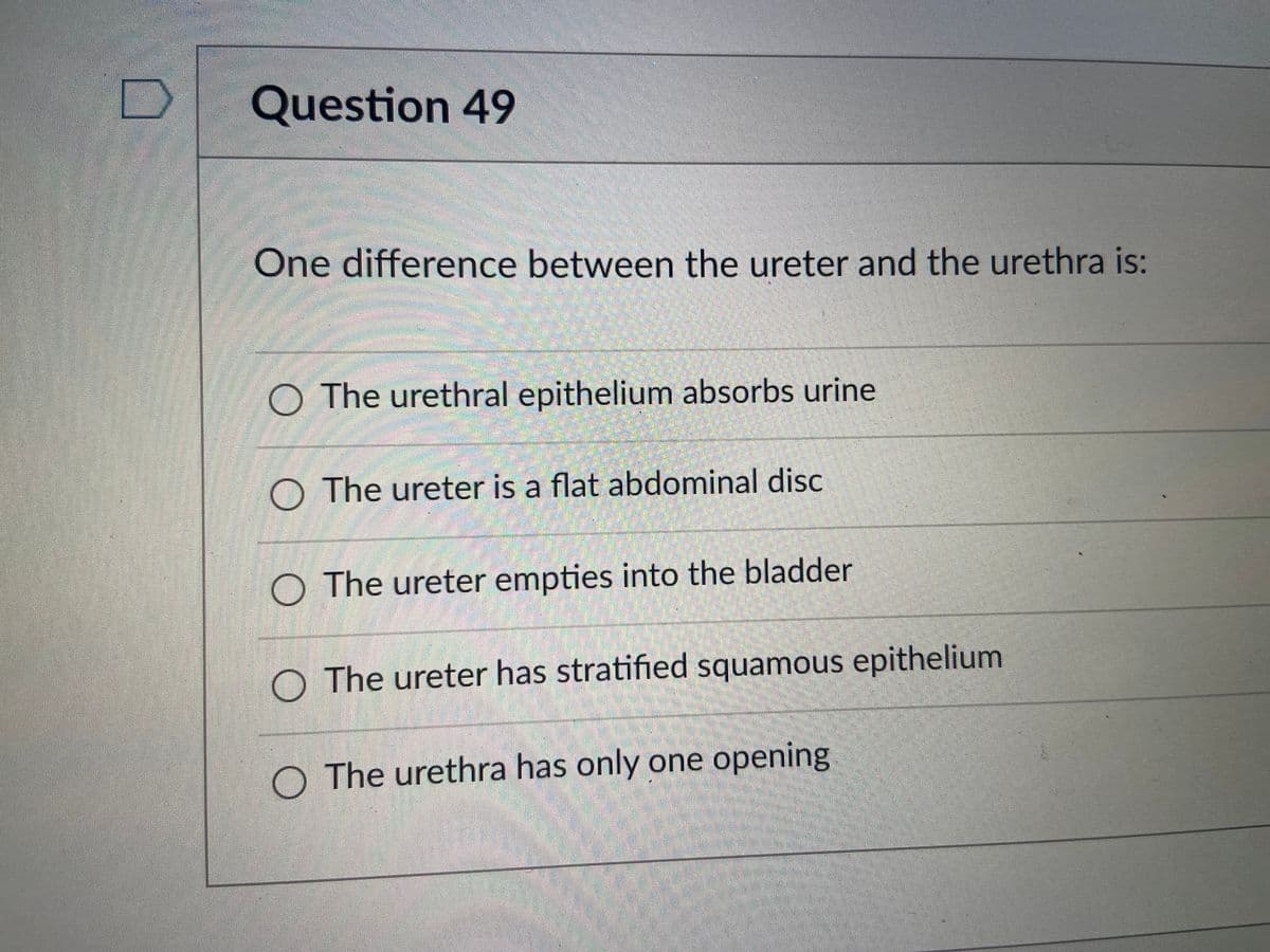 Question 49
One difference between the ureter and the urethra is:
O The urethral epithelium absorbs urine
O The ureter is a flat abdominal disc
O The ureter empties into the bladder
O The ureter has stratified squamous epithelium
The urethra has only one opening
