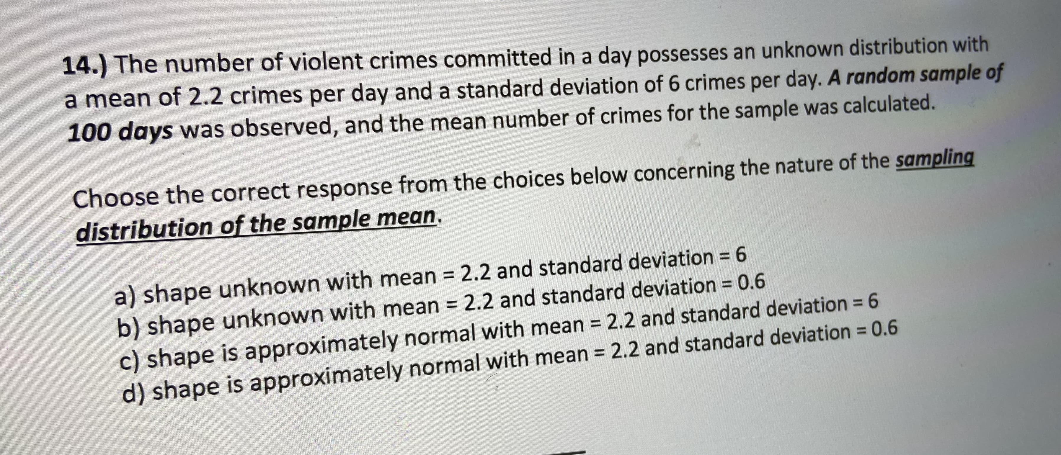 14.) The number of violent crimes committed in a day possesses an unknown distribution with
a mean of 2.2 crimes per day and a standard deviation of 6 crimes per day. A random sample of
100 days was observed, and the mean number of crimes for the sample was calculated.
