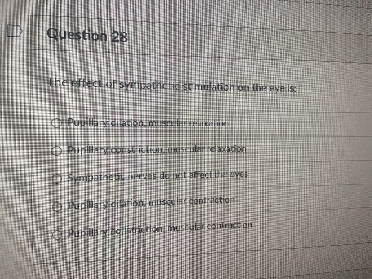 Question 28
The effect of sympathetic stimulation on the eye is:
O Pupillary dilation, muscular relaxation
O Pupillary constriction, muscular relaxation
O Sympathetic nerves do not affect the eyes
O Pupillary dilation, muscular contraction
O Pupillary constriction, muscular contraction
