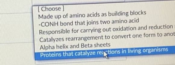 [ Choose ]
Made up of amino acids as building blocks
-CONH bond that joins two amino acid
Responsible for carrying out oxidation and reduction
Catalyzes rearrangement to convert one form to anot
Alpha helix and Beta sheets
Proteins that catalyze reictions in living organisrns
