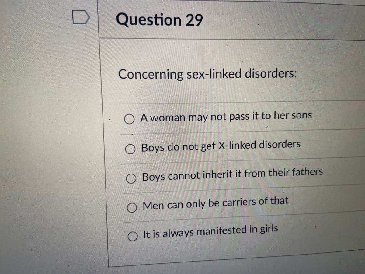 Question 29
పేస
Concerning sex-linked disorders:
O A woman may not pass it to her sons
O Boys do not get X-linked disorders
Boys cannot inherit it from their fathers
O Men can only be carriers of that
O It is always manifested in girls
