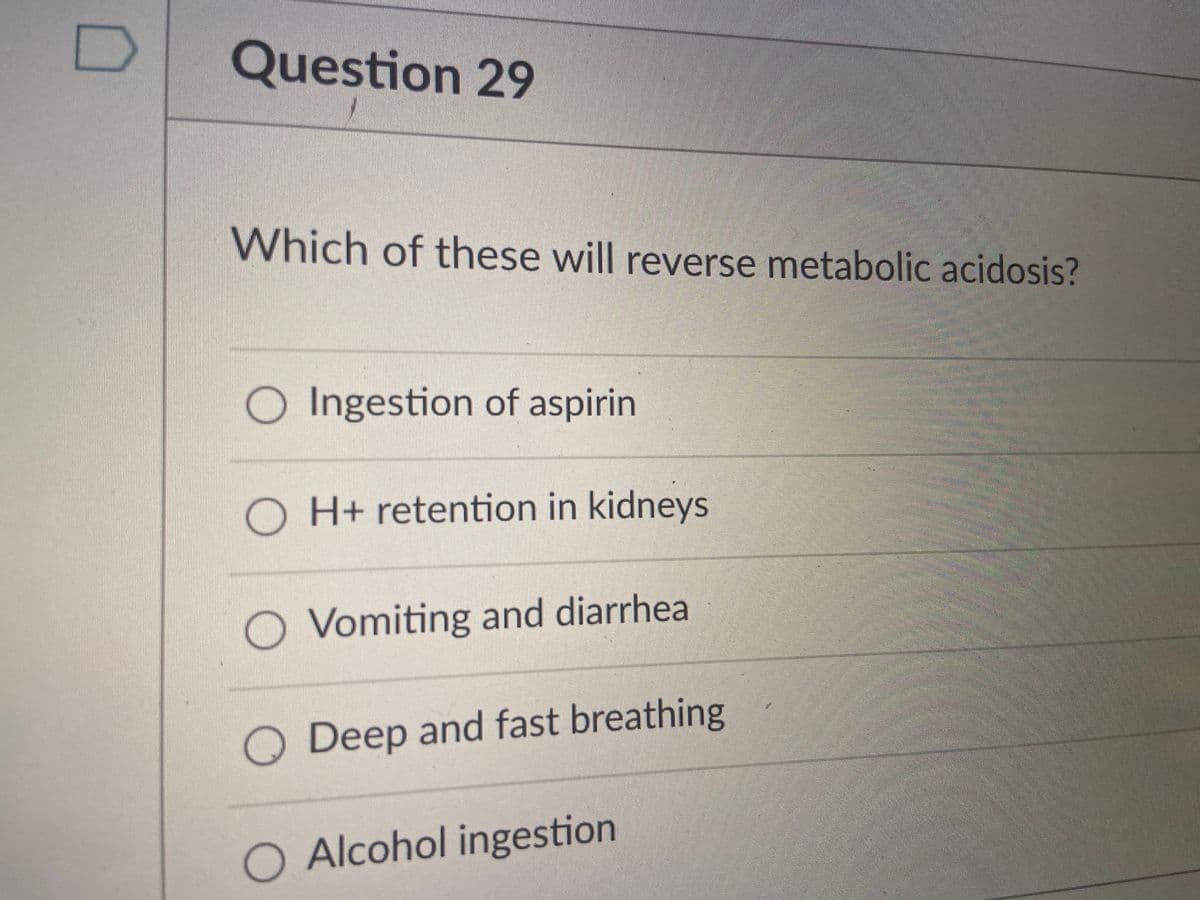 Question 29
Which of these will reverse metabolic acidosis?
O Ingestion of aspirin
O H+ retention in kidneys
O Vomiting and diarrhea
O Deep and fast breathing
O Alcohol ingestion
