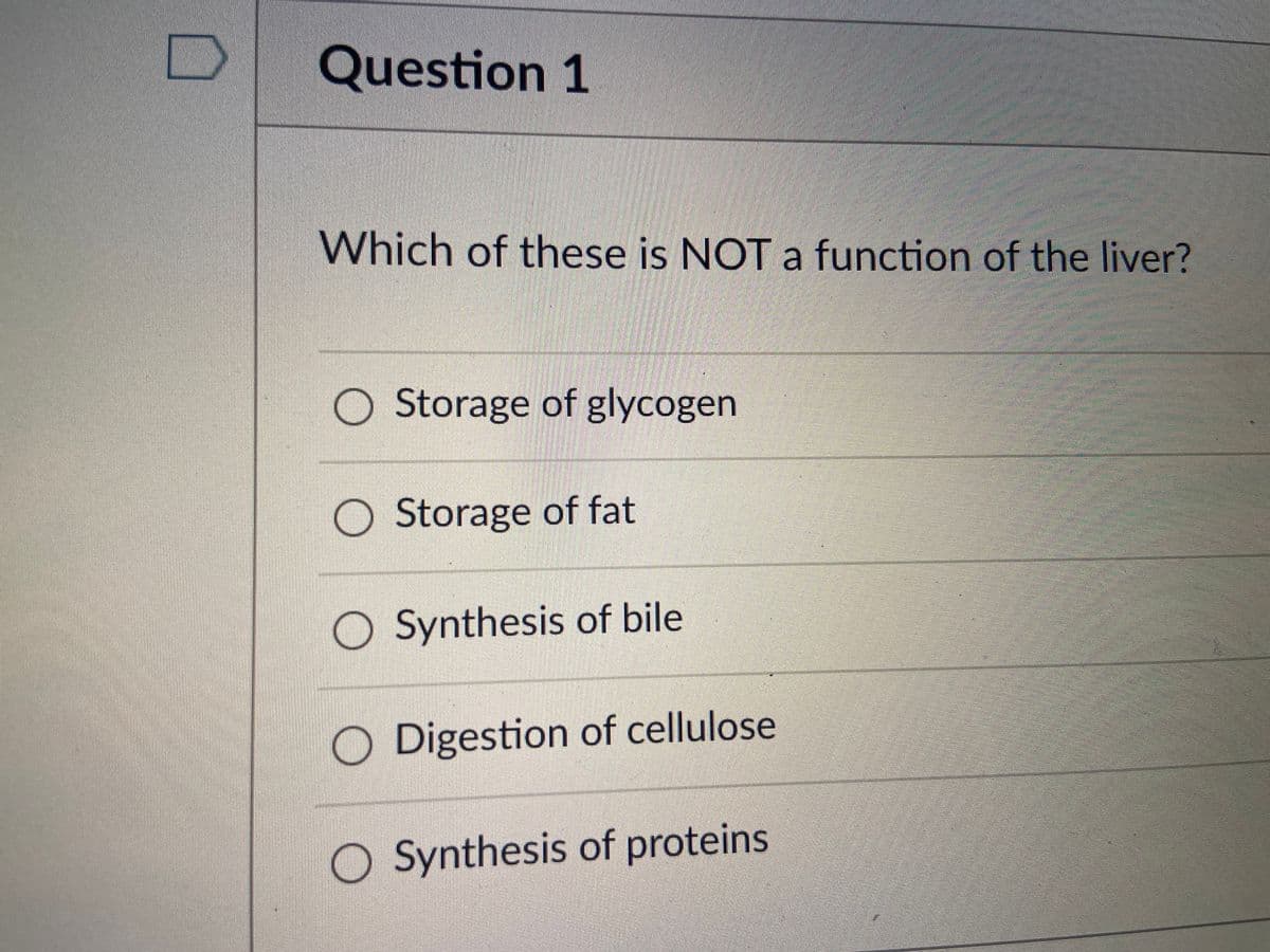 Question 1
Which of these is NOT a function of the liver?
O Storage of glycogen
O Storage of fat
Synthesis of bile
O Digestion of cellulose
O Synthesis of proteins
