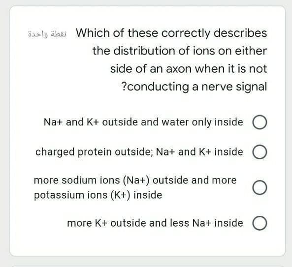 Saslg ähäi Which of these correctly describes
the distribution of ions on either
side of an axon when it is not
?conducting a nerve signal
Na+ and K+ outside and water only inside
charged protein outside; Na+ and K+ inside
more sodium ions (Na+) outside and more
potassium ions (K+) inside
more K+ outside and less Na+ inside O
