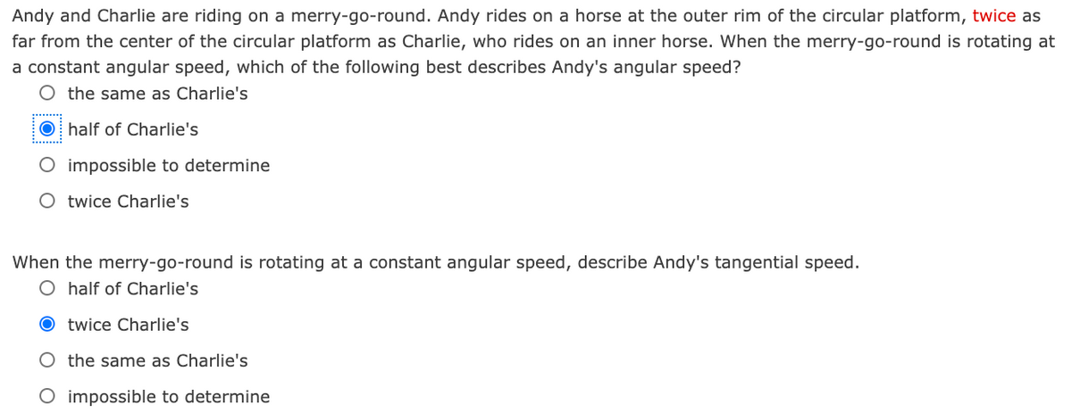 Andy and Charlie are riding on a merry-go-round. Andy rides on a horse at the outer rim of the circular platform, twice as
far from the center of the circular platform as Charlie, who rides on an inner horse. When the merry-go-round is rotating at
a constant angular speed, which of the following best describes Andy's angular speed?
O the same as Charlie's
O half of Charlie's
impossible to determine
O twice Charlie's
When the merry-go-round is rotating at a constant angular speed, describe Andy's tangential speed.
O half of Charlie's
O twice Charlie's
O the same as Charlie's
O impossible to determine
