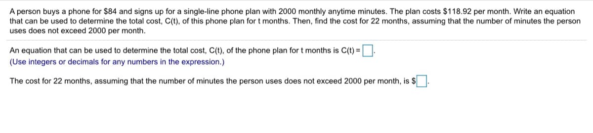 A person buys a phone for $84 and signs up for a single-line phone plan with 2000 monthly anytime minutes. The plan costs $118.92 per month. Write an equation
that can be used to determine the total cost, C(t), of this phone plan for t months. Then, find the cost for 22 months, assuming that the number of minutes the person
uses does not exceed 2000 per month.
An equation that can be used to determine the total cost, C(t), of the phone plan for t months is C(t) =
(Use integers or decimals for any numbers in the expression.)
The cost for 22 months, assuming that the number of minutes the person uses does not exceed 2000 per month, is $
