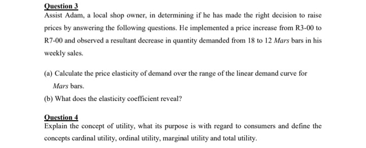 Question 3
Assist Adam, a local shop owner, in determining if he has made the right decision to raise
prices by answering the following questions. He implemented a price increase from R3-00 to
R7-00 and observed a resultant decrease in quantity demanded from 18 to 12 Mars bars in his
weekly sales.
(a) Calculate the price elasticity of demand over the range of the linear demand curve for
Mars bars.
(b) What does the elasticity coefficient reveal?
Question 4
Explain the concept of utility, what its purpose is with regard to consumers and define the
concepts cardinal utility, ordinal utility, marginal utility and total utility.
