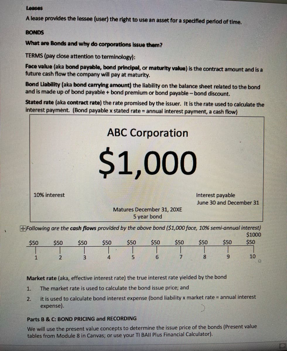 Leases
A lease provides the lessee (user) the right to use an asset for a specified period of time.
BONDS
What are Bonds and why do corporations issue them?
TERMS (pay close attention to terminology):
Face value (aka bond payable, bond principal, or maturity value) is the contract amount and is a
future cash flow the company will pay at maturity.
Bond Liability (aka bond carrying amount) the liability on the balance sheet related to the bond
and is made up of bond payable + bond premium or bond payable-bond discount.
Stated rate (aka contract rate) the rate promised by the issuer. It is the rate used to calculate the
interest paymént. (Bond payable x stated rate = annual interest payment, a cash flow)
ABC Corporation
$1,000
10% interest
Interest payable
June 30 and December 31
Matures December 31, 20XE
5 year bond
+Following are the cash flows provided by the above bond ($1,000 face, 10% semi-annual interest)
$1000
$50
$50
$50
$50
$50
$50
$50
$50
$50
$50
1
4
8.
9.
10
Market rate (aka, effective interest rate) the true interest rate yielded by the bond
1.
The market rate is used to calculate the bond issue price; and
it is used to calculate bond interest expense (bond liability x market rate annual interest
expense).
2.
Parts B & C: BOND PRICING and RECORDING
We will use the present value concepts to determine the issue price of the bonds (Present value
tables from Module 8 in Canvas; or use your TI BAII Plus Financial Calculator).
