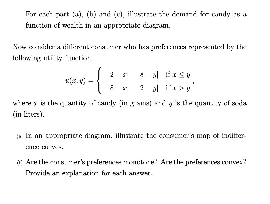 For each part (a), (b) and (c), illustrate the demand for candy as a
function of wealth in an appropriate diagram.
Now consider a different consumer who has preferences represented by the
following utility function.
-12 – x| – |8 – yl if x <y
u(x, y)
-18 – x| – |2 – y| if x > y
where x is the quantity of candy (in grams) and y is the quantity of soda
(in liters).
(e) In an appropriate diagram, illustrate the consumer's map of indiffer-
ence curves.
(f) Are the consumer's preferences monotone? Are the preferences convex?
Provide an explanation for each answer.
