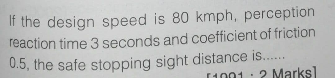 If the design speed is 80 kmph, perception
reaction time 3 seconds and coefficient of friction
0.5, the safe stopping sight distance is....
2 Marks]
[1001
