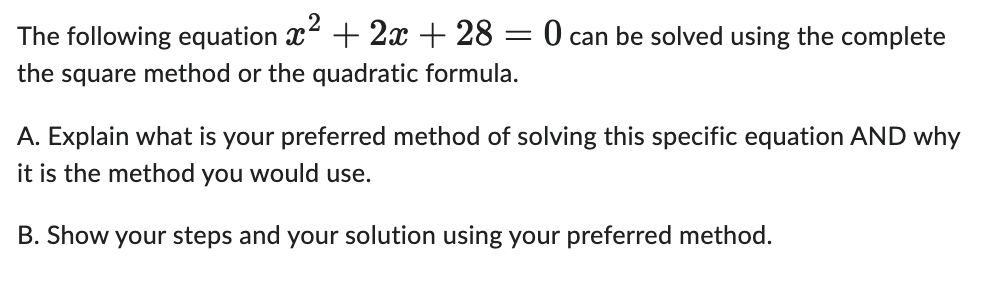 The following equation x² + 2x + 28 = 0 can be solved using the complete
the square method or the quadratic formula.
A. Explain what is your preferred method of solving this specific equation AND why
it is the method you would use.
B. Show your steps and your solution using your preferred method.