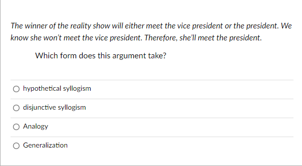 The winner of the reality show will either meet the vice president or the president. We
know she won't meet the vice president. Therefore, she'll meet the president.
Which form does this argument take?
O hypothetical syllogism
disjunctive syllogism
Analogy
Generalization

