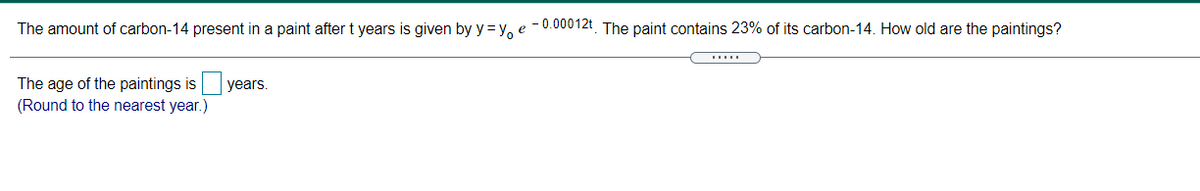 The amount of carbon-14 present in a paint after t years is given by y= y, e -0.00012t The paint contains 23% of its carbon-14. How old are the paintings?
The age of the paintings is
(Round to the nearest year.)
years.
