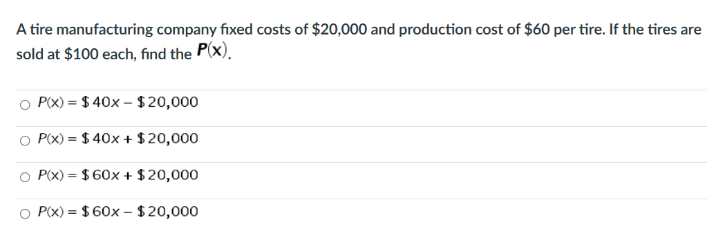A tire manufacturing company fixed costs of $20,000 and production cost of $60 per tire. If the tires are
sold at $100 each, find the P(X).
O P(x) = $ 40x - $20,000
O P(x) = $ 40x + $ 20,000
O P(x) = $ 60x + $20,000
O P(x) = $ 60x – $20,000
