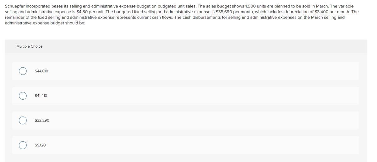 Schuepfer Incorporated bases its selling and administrative expense budget on budgeted unit sales. The sales budget shows 1,900 units are planned to be sold in March. The variable
selling and administrative expense is $4.80 per unit. The budgeted fixed selling and administrative expense is $35,690 per month, which includes depreciation of $3,400 per month. The
remainder of the fixed selling and administrative expense represents current cash flows. The cash disbursements for selling and administrative expenses on the March selling and
administrative expense budget should be:
Multiple Choice
$44,810
$41,410
$32,290
$9,120
