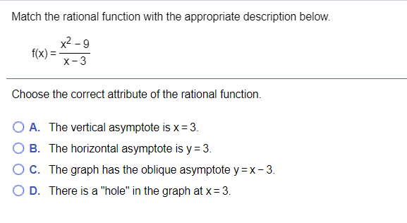 Match the rational function with the appropriate description below.
x2 - 9
f(x)
x-3
Choose the correct attribute of the rational function.
O A. The vertical asymptote is x= 3.
O B. The horizontal asymptote is y = 3.
OC. The graph has the oblique asymptote y = x - 3.
D. There is a "hole" in the graph at x= 3.
