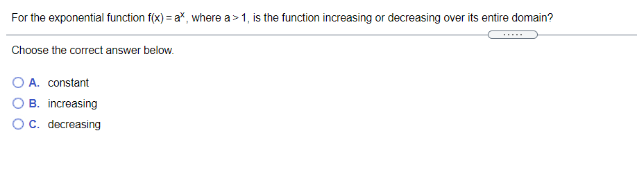 For the exponential function f(x) = aX, where a > 1, is the function increasing or decreasing over its entire domain?
Choose the correct answer below.
O A. constant
B. increasing
OC. decreasing
