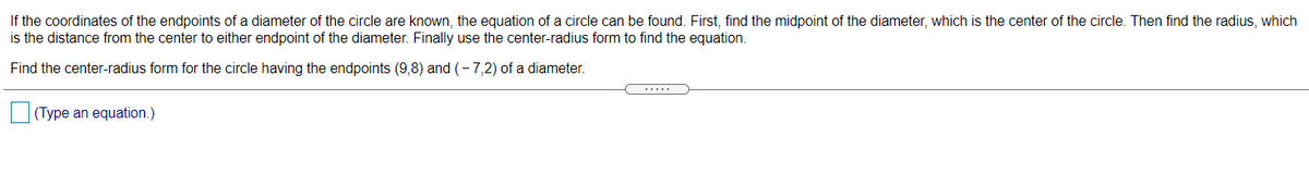 If the coordinates of the endpoints of a diameter of the circle are known, the equation of a circle can be found. First, find the midpoint of the diameter, which is the center of the circle. Then find the radius, which
is the distance from the center to either endpoint of the diameter. Finally use the center-radius form to find the equation.
Find the center-radius form for the circle having the endpoints (9,8) and (-7,2) of a diameter.
.....
(Type an equation.)
