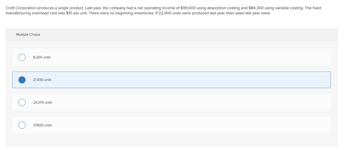 Croft Corporation produces a single product. Last year, the company had a net operating income of $99,000 using absorption costing and $84,300 using variable costing. The fixed
manufacturing overhead cost was $10 per unit. There were no beginning inventories. If 22,900 units were produced last year, then sales last year were:
Multiple Choice
8.200 units
21.430 units
24,370 units
37,600 units
