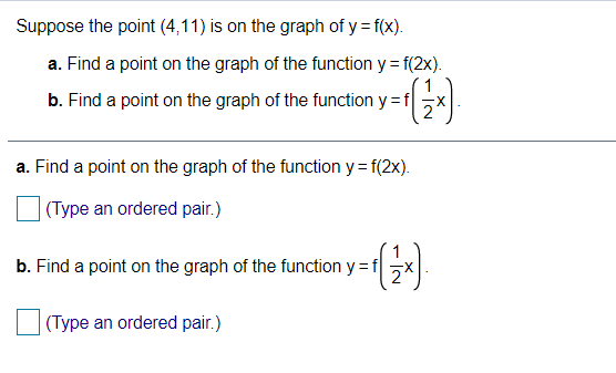 Suppose the point (4,11) is on the graph of y = f(x).
a. Find a point on the graph of the function y = f(2x).
1
b. Find a point on the graph of the function y =f
a. Find a point on the graph of the function y= f(2x).
|(Type an ordered pair.)
b. Find a point on the graph of the function y = f
(Type an ordered pair.)
