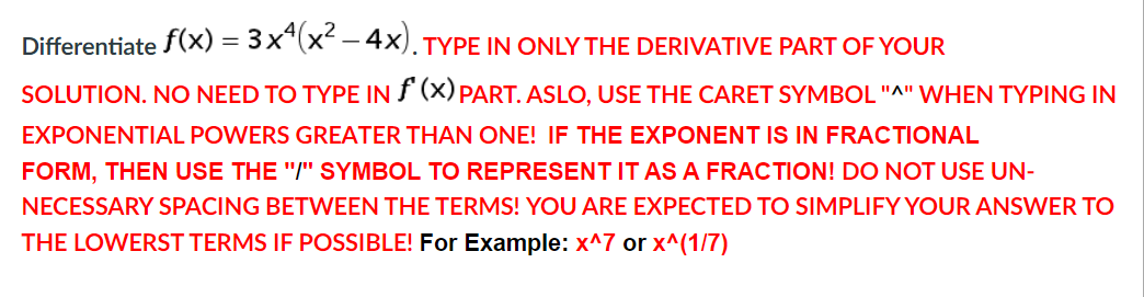 Differentiate f(x) = 3x*(x -4x).TYPE IN ONLY THE DERIVATIVE PART OF YOUR
SOLUTION. NO NEED TO TYPE IN F (X) PART. ASLO, USE THE CARET SYMBOL"^" WHEN TYPING IN
EXPONENTIAL POWERS GREATER THAN ONE! IF THE EXPONENT IS IN FRACTIONAL
FORM, THEN USE THE "/" SYMBOL TO REPRESENT IT AS A FRACTION! DO NOT USE UN-
NECESSARY SPACING BETWEEN THE TERMS! YOU ARE EXPECTED TO SIMPLIFY YOUR ANSWER TO
THE LOWERST TERMS IF POSSIBLE! For Example: x^7 or x^(1/7)
