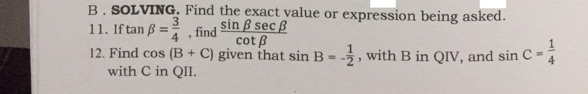 B. SOLVING. Find the exact value or expression being asked.
sin B sec B
cot B
3
11. If tan B =
find
4
1
12. Find cos (B + C) given that sin B = -, with B in QIV, and sin C =
with C in QII.
4
