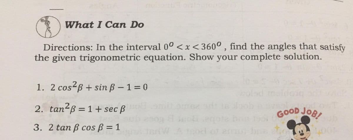 What I Can Do
Directions: In the interval 0° <x<360° , find the angles that satisfy
the given trigonometric equation. Show your complete solution.
1. 2 cos2B + sin ß – 1=0
2. tan²ß =1+ sec ß
GOOD JOB
3. 2 tan ß cos ß = 1
%3D
