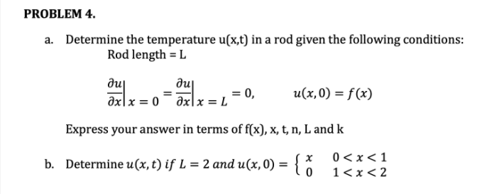 PROBLEM 4.
a. Determine the temperature u(x,t) in a rod given the following conditions:
Rod length = L
du
əxlx = 0¯ əxlx = L
= 0,
u(x,0) = f(x)
Express your answer in terms of f(x), x, t, n, L and k
0 <x<1
b. Determi { :
ne u(x, t) if L = 2 and u(x, 0) =
1< x< 2
