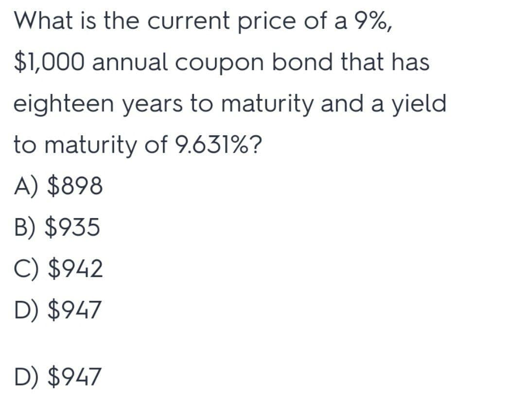 What is the current price of a 9%,
$1,000 annual coupon bond that has
eighteen years to maturity and a yield
to maturity of 9.631%?
A) $898
B) $935
C) $942
D) $947
D) $947
