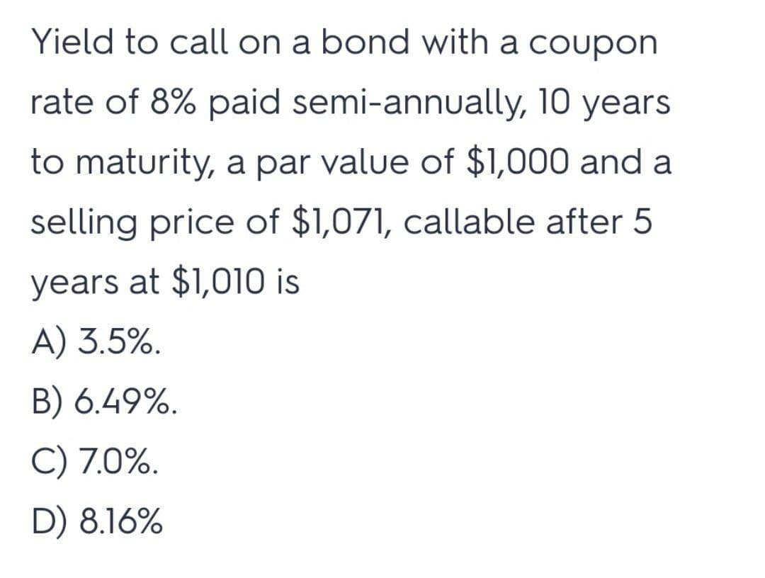 Yield to call on a bond with a coupon
rate of 8% paid semi-annually, 10 years
to maturity, a par value of $1,000 and a
selling price of $1,071, callable after 5
years at $1,010 is
A) 3.5%.
B) 6.49%.
C) 7.0%.
D) 8.16%
