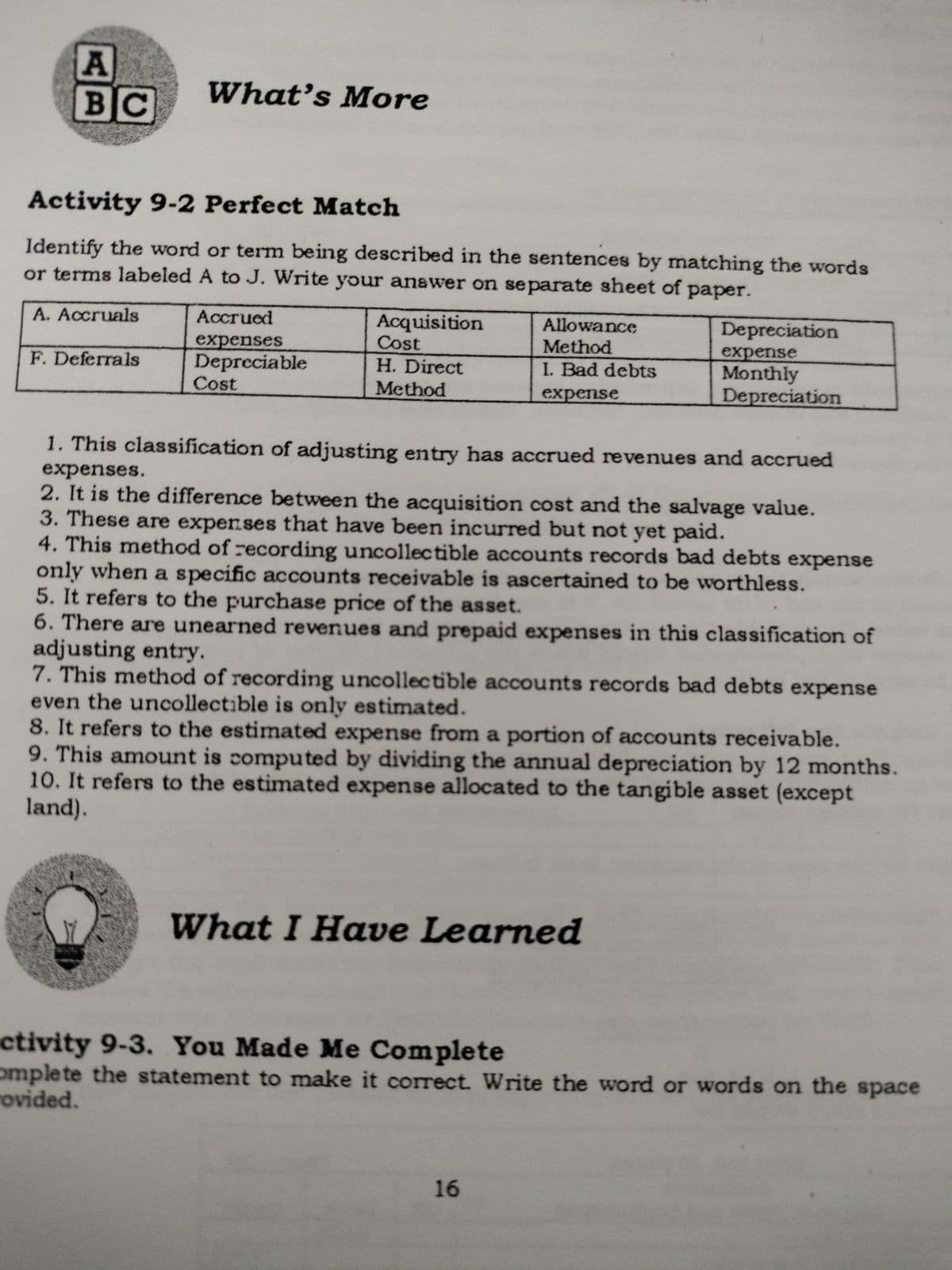 BC
What's More
Activity 9-2 Perfect Match
Identify the word or term being described in the sentences by matching the words
or terms labeled A to J. Write your answer on separate sheet of paper.
A. Accruals
Accrued
Acquisition
Cost
H. Direct
Allowance
Depreciation
expenses
Depreciable
Cost
Method
expense
Monthly
Depreciation
F. Deferrals
I. Bad debts
Method
expense
1. This classification of adjusting entry has accrued revenues and accrued
expenses.
2. It is the difference between the acquisition cost and the salvage value.
3. These are expenses that have been incurred but not yet paid.
4. This method of recording uncollectible accounts records bad debts expense
only when a specific accounts receivable is ascertained to be worthless.
5. It refers to the purchase price of the asset.
6. There are unearned revenues and prepaid expenses in this classification of
adjusting entry.
7. This method of recording uncollectible accounts records bad debts expense
even the uncollectible is only estimated.
8. It refers to the estimated expense from a portion of accounts receivable.
9. This amount is computed by dividing the annual depreciation by 12 months.
10. It refers to the estimated expense allocated to the tangible asset (except
land).
What I Have Learned
ctivity 9-3. You Made Me Complete
omplete the statement to make it correct. Write the word or words on the space
rovided.
16
