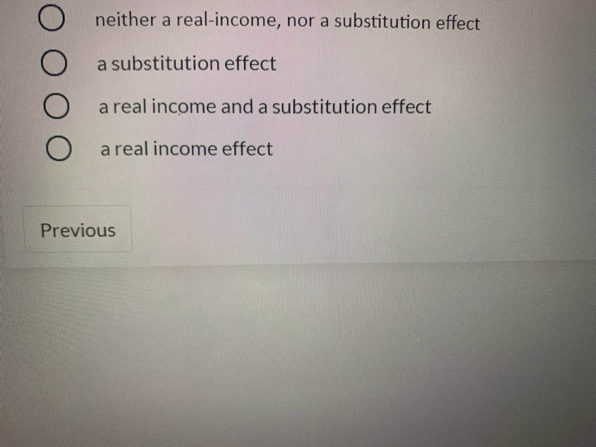 neither a real-income, nor a substitution effect
a substitution effect
a real income and a substitution effect
a real income effect
Previous
