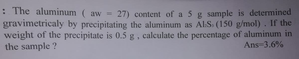: The aluminum ( aw =
27) content of a 5 g sample is determined
gravimetricaly by precipitating the aluminum as ALS: (150 g/mol) . If the
weight of the precipitate is 0.5 g , calculate the percentage of aluminum in
Ans=3.6%
%3D
6.
the sample ?
