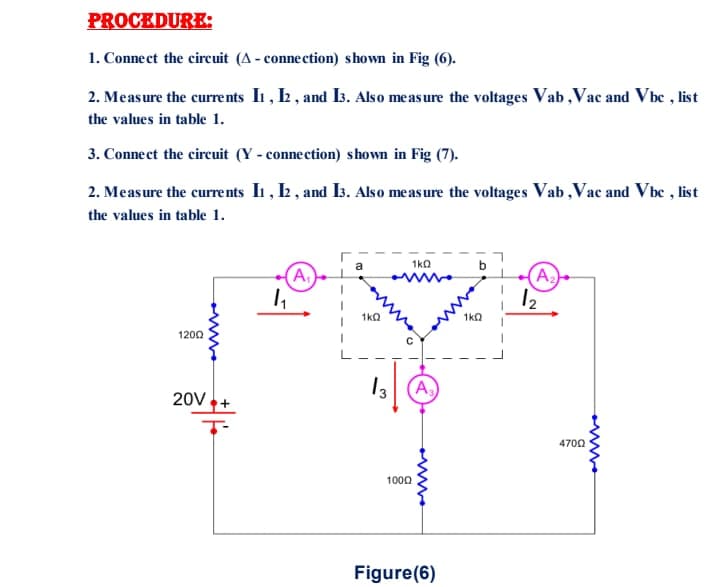 PROCEDURE:
1. Connect the circuit (A - connection) shown in Fig (6).
2. Measure the currents In , 2 , and I3. Also measure the voltages Vab,Vac and Vbc , list
the values in table 1.
3. Connect the circuit (Y - connection) shown in Fig (7).
2. Measure the curre nts I1, Ł , and Is. Also measure the voltages Vab,Vac and Vbc , list
the values in table 1.
1k0
(A2
12
A.)
1ka
1ka
1200
13
A
20V.
4700
1000
Figure(6)
