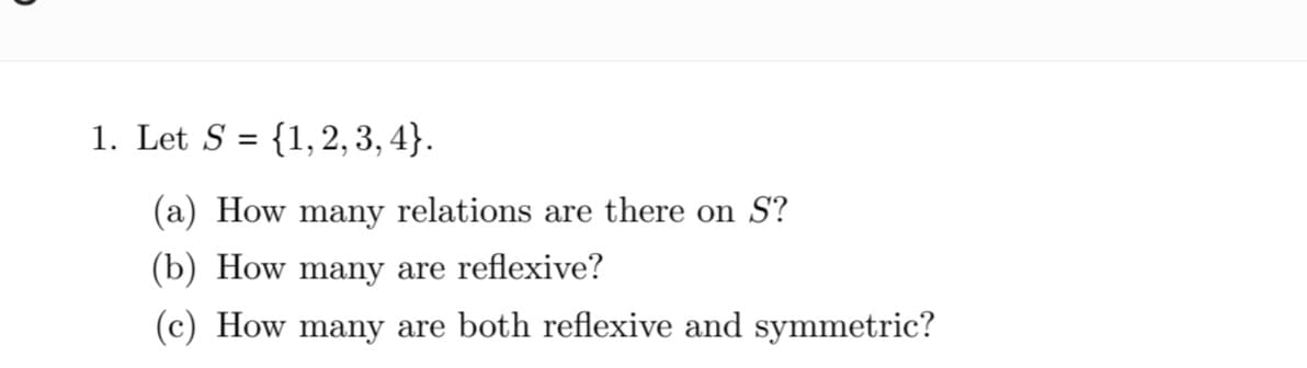 1. Let S = {1,2, 3, 4}.
%3D
(a) How many relations are there on S?
(b) How many are reflexive?
(c) How many are both reflexive and symmetric?
